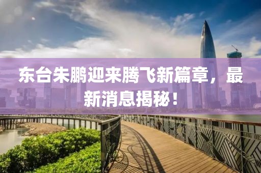 東臺朱鵬迎來騰飛新篇章，最新消息揭秘！