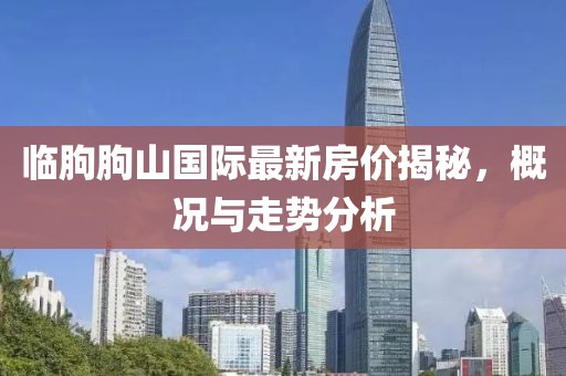 臨朐朐山國際最新房價揭秘，概況與走勢分析