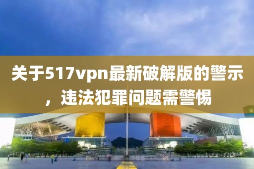關于517vpn最新破解版的警示，違法犯罪問題需警惕