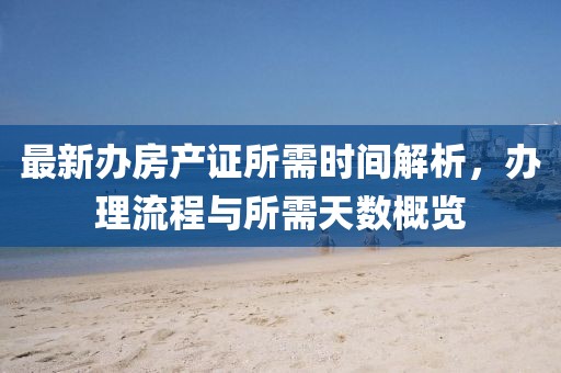 最新辦房產(chǎn)證所需時(shí)間解析，辦理流程與所需天數(shù)概覽