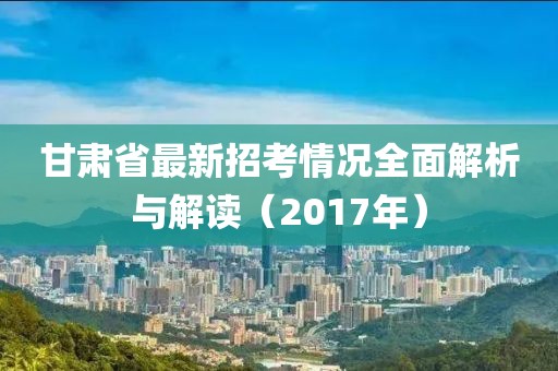 甘肅省最新招考情況全面解析與解讀（2017年）