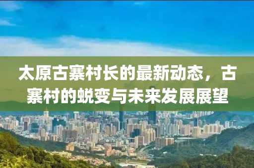 太原古寨村長(zhǎng)的最新動(dòng)態(tài)，古寨村的蛻變與未來發(fā)展展望