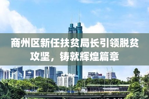 商州區(qū)新任扶貧局長引領(lǐng)脫貧攻堅(jiān)，鑄就輝煌篇章
