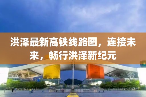 洪澤最新高鐵線(xiàn)路圖，連接未來(lái)，暢行洪澤新紀(jì)元