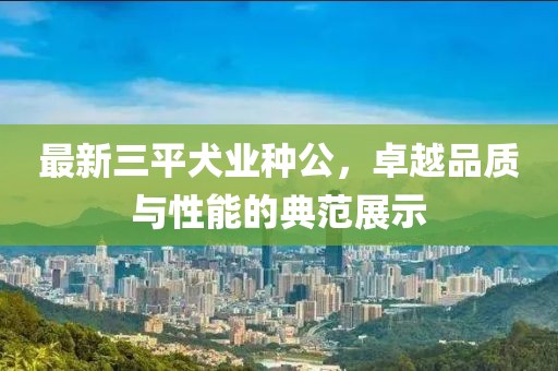 最新三平犬業(yè)種公，卓越品質(zhì)與性能的典范展示
