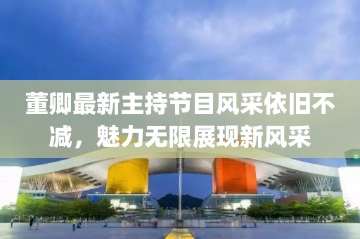 董卿最新主持節(jié)目風(fēng)采依舊不減，魅力無限展現(xiàn)新風(fēng)采