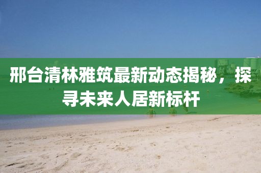 邢臺清林雅筑最新動態(tài)揭秘，探尋未來人居新標桿
