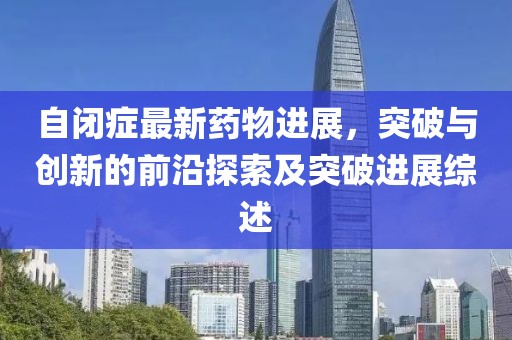 自閉癥最新藥物進(jìn)展，突破與創(chuàng)新的前沿探索及突破進(jìn)展綜述