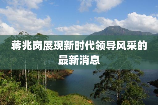 蔣兆崗展現(xiàn)新時代領(lǐng)導(dǎo)風(fēng)采的最新消息