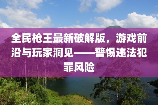 全民槍王最新破解版，游戲前沿與玩家洞見——警惕違法犯罪風(fēng)險(xiǎn)