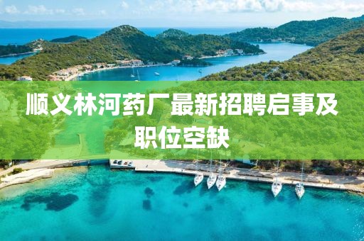 順義林河藥廠最新招聘啟事及職位空缺