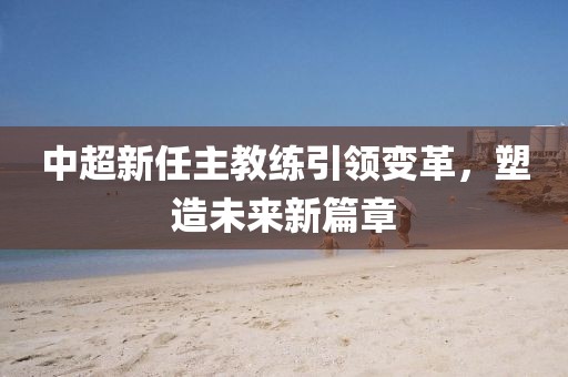 中超新任主教練引領(lǐng)變革，塑造未來新篇章