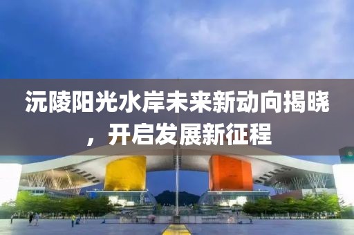 沅陵陽光水岸未來新動向揭曉，開啟發(fā)展新征程