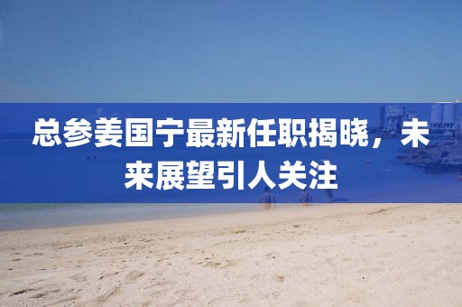 總參姜國寧最新任職揭曉，未來展望引人關注