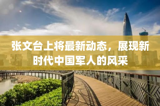 張文臺(tái)上將最新動(dòng)態(tài)，展現(xiàn)新時(shí)代中國(guó)軍人的風(fēng)采