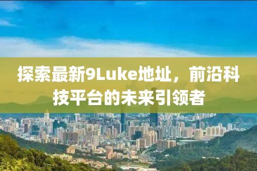 探索最新9Luke地址，前沿科技平臺(tái)的未來(lái)引領(lǐng)者