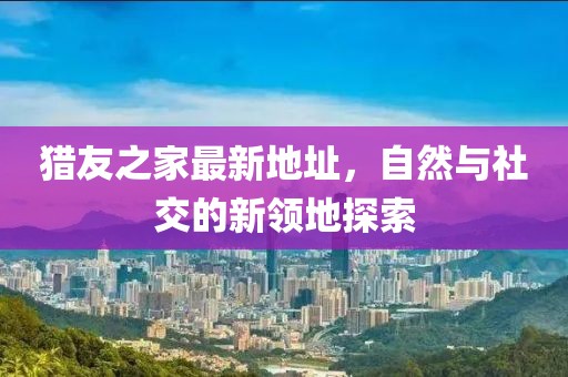 獵友之家最新地址，自然與社交的新領(lǐng)地探索