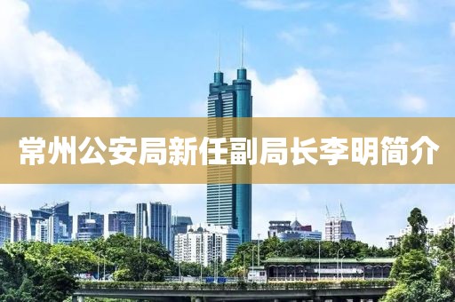 常州公安局新任副局長李明簡介