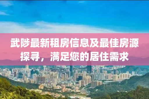 武陟最新租房信息及最佳房源探尋，滿足您的居住需求