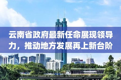云南省政府最新任命展現(xiàn)領(lǐng)導力，推動地方發(fā)展再上新臺階