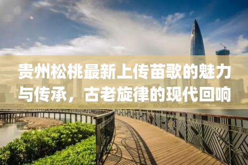 貴州松桃最新上傳苗歌的魅力與傳承，古老旋律的現(xiàn)代回響