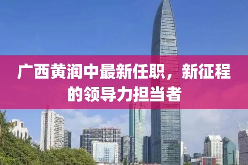 廣西黃潤中最新任職，新征程的領(lǐng)導(dǎo)力擔當者