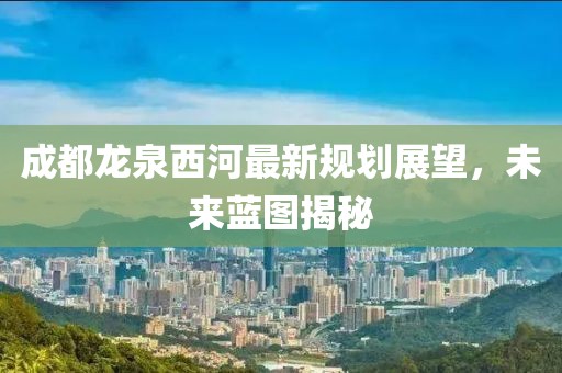 成都龍泉西河最新規(guī)劃展望，未來(lái)藍(lán)圖揭秘