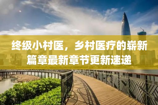 終級小村醫(yī)，鄉(xiāng)村醫(yī)療的嶄新篇章最新章節(jié)更新速遞