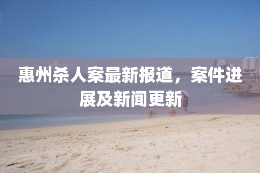 惠州殺人案最新報(bào)道，案件進(jìn)展及新聞更新