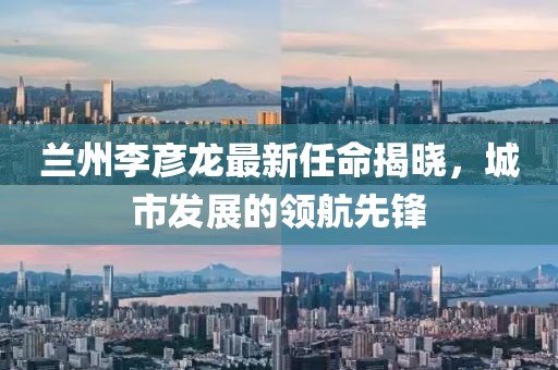 蘭州李彥龍最新任命揭曉，城市發(fā)展的領(lǐng)航先鋒
