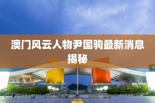 澳門風云人物尹國駒最新消息揭秘