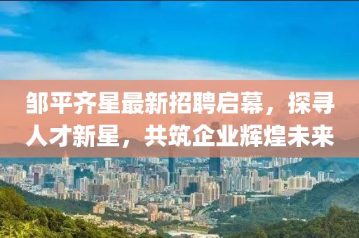 鄒平齊星最新招聘啟幕，探尋人才新星，共筑企業(yè)輝煌未來