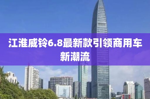 江淮威鈴6.8最新款引領(lǐng)商用車新潮流