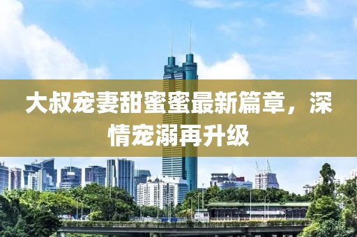 大叔寵妻甜蜜蜜最新篇章，深情寵溺再升級