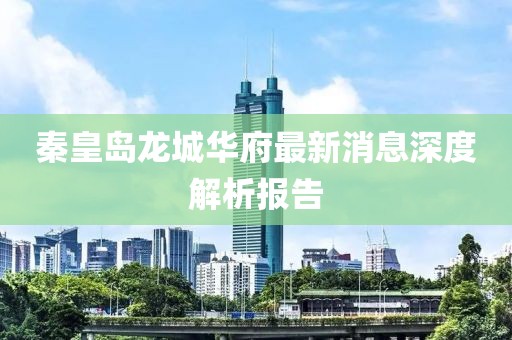 秦皇島龍城華府最新消息深度解析報告