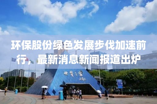 環(huán)保股份綠色發(fā)展步伐加速前行，最新消息新聞報道出爐