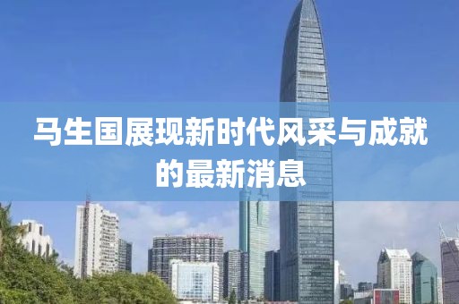 馬生國(guó)展現(xiàn)新時(shí)代風(fēng)采與成就的最新消息