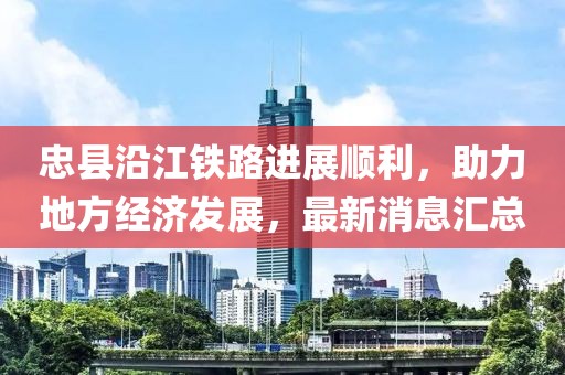 忠縣沿江鐵路進展順利，助力地方經(jīng)濟發(fā)展，最新消息匯總