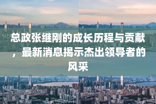 總政張繼剛的成長(zhǎng)歷程與貢獻(xiàn)，最新消息揭示杰出領(lǐng)導(dǎo)者的風(fēng)采