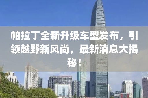 帕拉丁全新升級車型發(fā)布，引領(lǐng)越野新風(fēng)尚，最新消息大揭秘！