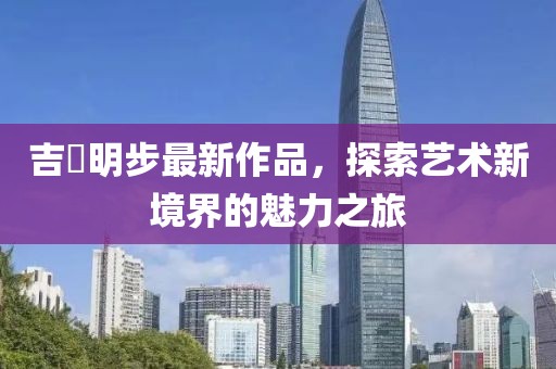 吉沢明步最新作品，探索藝術(shù)新境界的魅力之旅