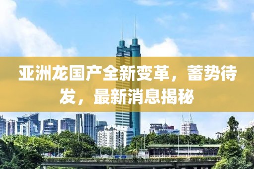 亞洲龍國產(chǎn)全新變革，蓄勢待發(fā)，最新消息揭秘