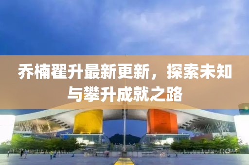 喬楠翟升最新更新，探索未知與攀升成就之路
