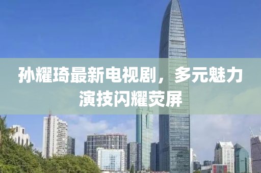 孫耀琦最新電視劇，多元魅力演技閃耀熒屏