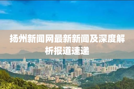 揚(yáng)州新聞網(wǎng)最新新聞及深度解析報道速遞