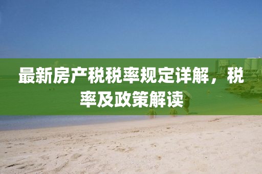 最新房產(chǎn)稅稅率規(guī)定詳解，稅率及政策解讀