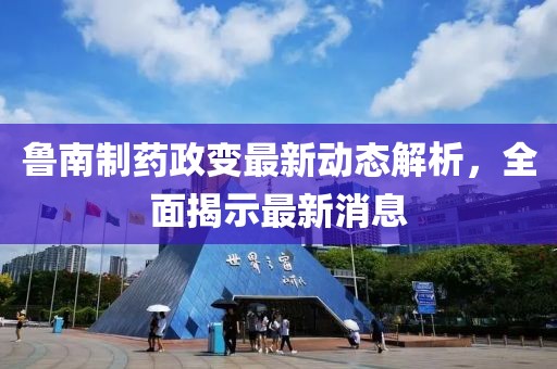 魯南制藥政變最新動態(tài)解析，全面揭示最新消息