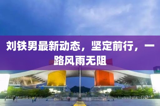 劉鐵男最新動(dòng)態(tài)，堅(jiān)定前行，一路風(fēng)雨無阻