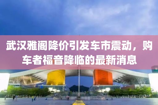 武漢雅閣降價引發(fā)車市震動，購車者福音降臨的最新消息