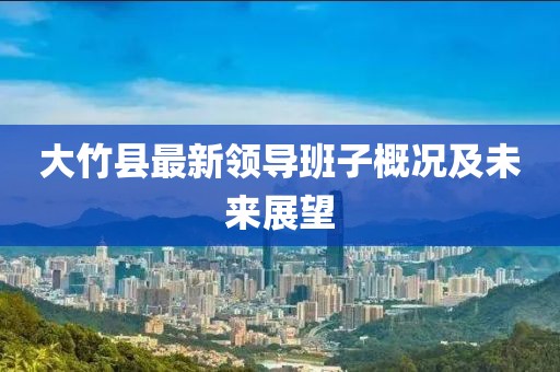 大竹縣最新領(lǐng)導(dǎo)班子概況及未來展望